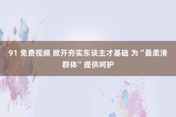 91 免费视频 掀开夯实东谈主才基础 为“最柔滑群体”提供呵护