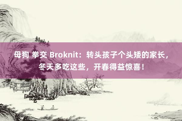 母狗 拳交 Broknit：转头孩子个头矮的家长，冬天多吃这些，开春得益惊喜！