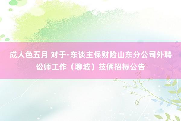 成人色五月 对于-东谈主保财险山东分公司外聘讼师工作（聊城）技俩招标公告