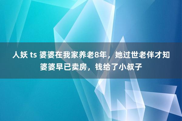 人妖 ts 婆婆在我家养老8年，她过世老伴才知婆婆早已卖房，钱给了小叔子