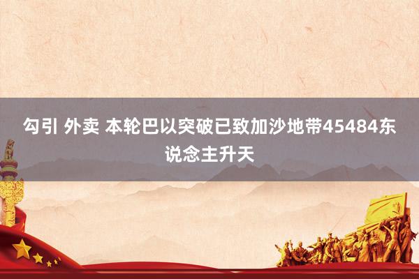 勾引 外卖 本轮巴以突破已致加沙地带45484东说念主升天