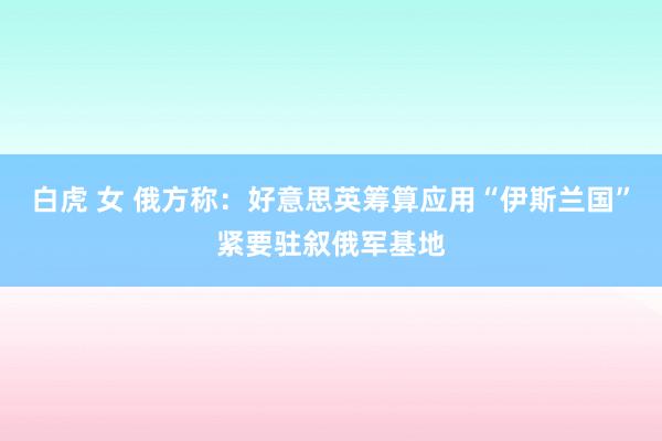 白虎 女 俄方称：好意思英筹算应用“伊斯兰国”紧要驻叙俄军基地