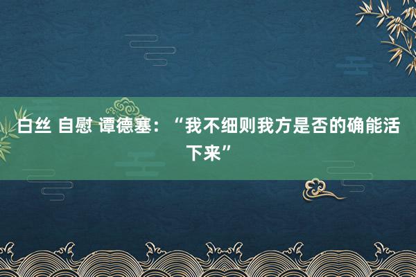白丝 自慰 谭德塞：“我不细则我方是否的确能活下来”