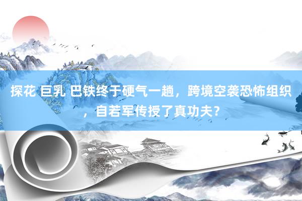 探花 巨乳 巴铁终于硬气一趟，跨境空袭恐怖组织，自若军传授了真功夫？