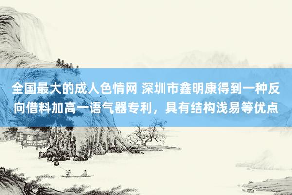 全国最大的成人色情网 深圳市鑫明康得到一种反向借料加高一语气器专利，具有结构浅易等优点