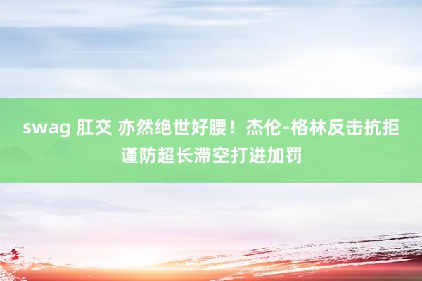 swag 肛交 亦然绝世好腰！杰伦-格林反击抗拒谨防超长滞空打进加罚