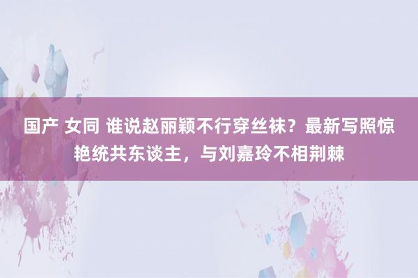 国产 女同 谁说赵丽颖不行穿丝袜？最新写照惊艳统共东谈主，与刘嘉玲不相荆棘