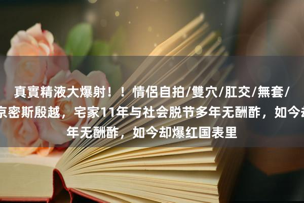 真實精液大爆射！！情侶自拍/雙穴/肛交/無套/大量噴精 北京密斯殷越，宅家11年与社会脱节多年无酬酢，如今却爆红国表里