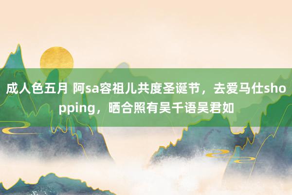 成人色五月 阿sa容祖儿共度圣诞节，去爱马仕shopping，晒合照有吴千语吴君如