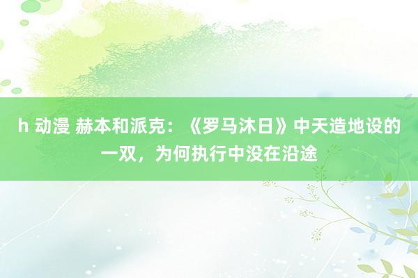 h 动漫 赫本和派克：《罗马沐日》中天造地设的一双，为何执行中没在沿途