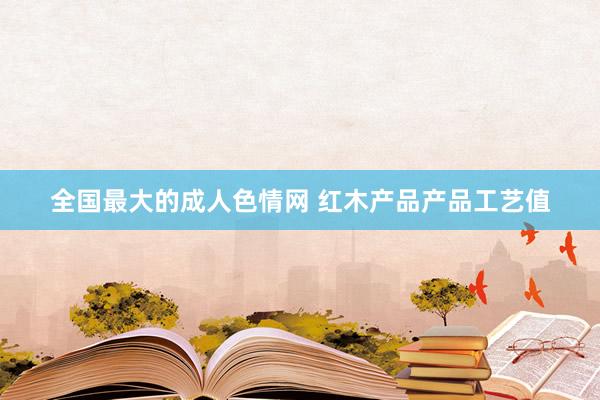 全国最大的成人色情网 红木产品产品工艺值