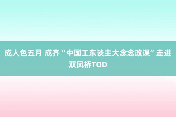 成人色五月 成齐“中国工东谈主大念念政课”走进双凤桥TOD