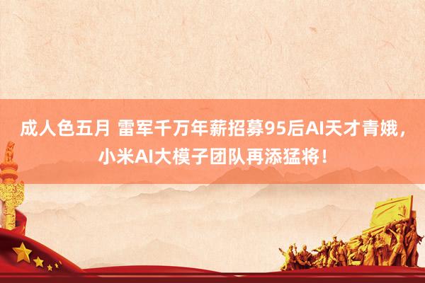 成人色五月 雷军千万年薪招募95后AI天才青娥，小米AI大模子团队再添猛将！