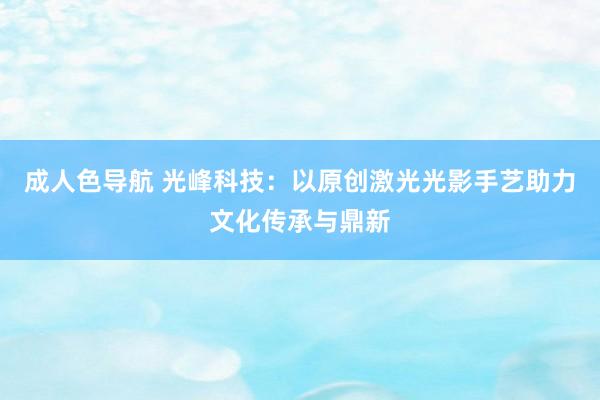 成人色导航 光峰科技：以原创激光光影手艺助力文化传承与鼎新