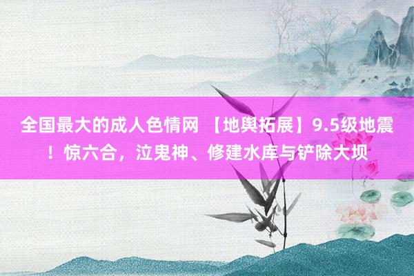 全国最大的成人色情网 【地舆拓展】9.5级地震！惊六合，泣鬼神、修建水库与铲除大坝