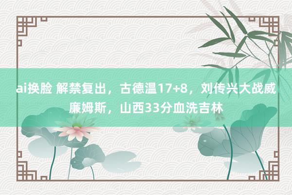 ai换脸 解禁复出，古德温17+8，刘传兴大战威廉姆斯，山西33分血洗吉林
