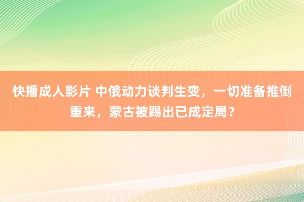 快播成人影片 中俄动力谈判生变，一切准备推倒重来，蒙古被踢出已成定局？