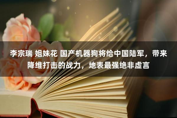 李宗瑞 姐妹花 国产机器狗将给中国陆军，带来降维打击的战力，地表最强绝非虚言