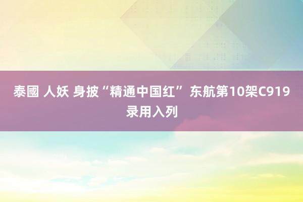 泰國 人妖 身披“精通中国红” 东航第10架C919录用入列