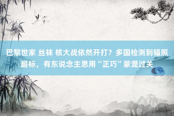 巴黎世家 丝袜 核大战依然开打？多国检测到辐照超标，有东说念主思用“正巧”蒙混过关