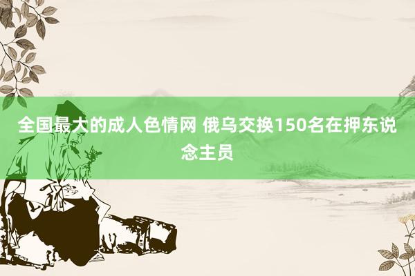 全国最大的成人色情网 俄乌交换150名在押东说念主员