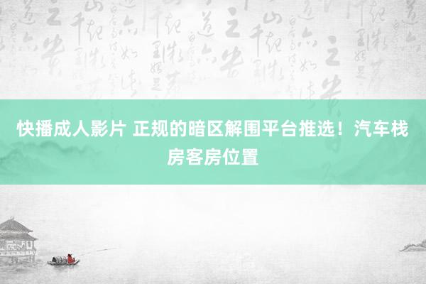 快播成人影片 正规的暗区解围平台推选！汽车栈房客房位置