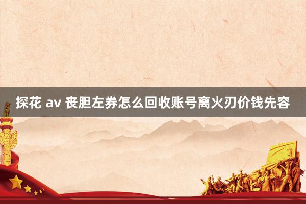 探花 av 丧胆左券怎么回收账号离火刃价钱先容
