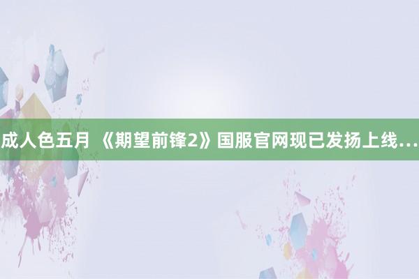 成人色五月 《期望前锋2》国服官网现已发扬上线…