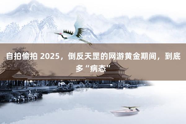 自拍偷拍 2025，倒反天罡的网游黄金期间，到底多“病态”