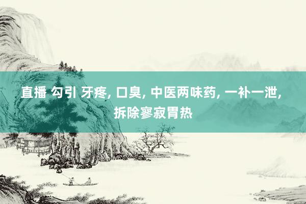直播 勾引 牙疼， 口臭， 中医两味药， 一补一泄， 拆除寥寂胃热