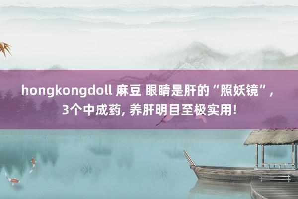 hongkongdoll 麻豆 眼睛是肝的“照妖镜”， 3个中成药， 养肝明目至极实用!
