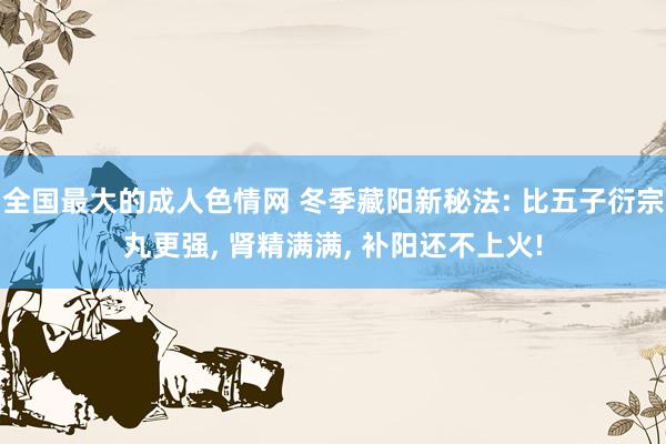 全国最大的成人色情网 冬季藏阳新秘法: 比五子衍宗丸更强， 肾精满满， 补阳还不上火!