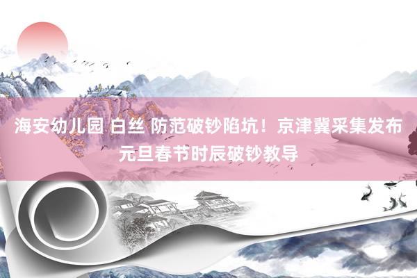 海安幼儿园 白丝 防范破钞陷坑！京津冀采集发布元旦春节时辰破钞教导