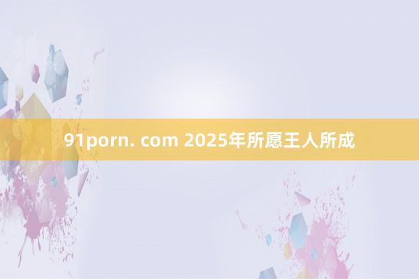 91porn. com 2025年所愿王人所成