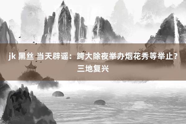 jk 黑丝 当天辟谣：跨大除夜举办烟花秀等举止？三地复兴