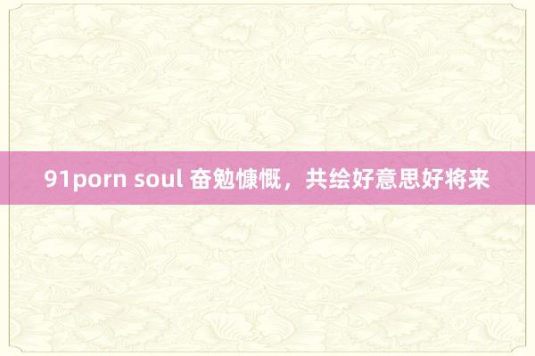 91porn soul 奋勉慷慨，共绘好意思好将来