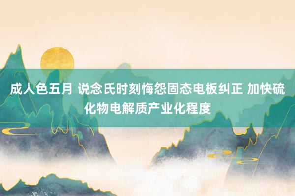 成人色五月 说念氏时刻悔怨固态电板纠正 加快硫化物电解质产业化程度
