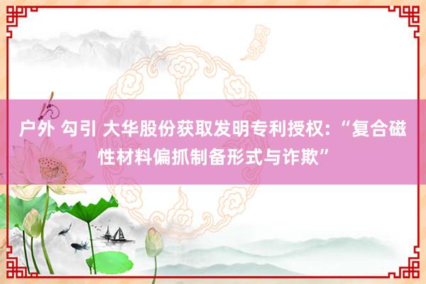户外 勾引 大华股份获取发明专利授权: “复合磁性材料偏抓制备形式与诈欺”
