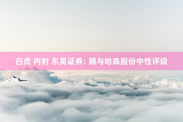 白虎 内射 东吴证券: 赐与哈森股份中性评级