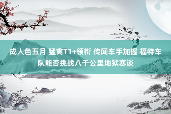 成人色五月 猛禽T1+领衔 传闻车手加握 福特车队能否挑战八千公里地狱赛谈