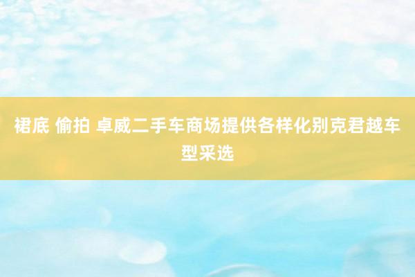 裙底 偷拍 卓威二手车商场提供各样化别克君越车型采选