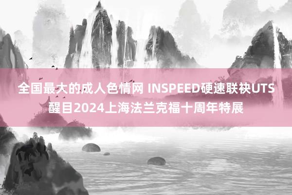 全国最大的成人色情网 INSPEED硬速联袂UTS醒目2024上海法兰克福十周年特展