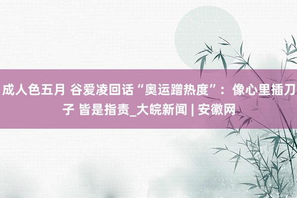 成人色五月 谷爱凌回话“奥运蹭热度”：像心里插刀子 皆是指责_大皖新闻 | 安徽网
