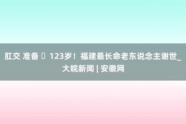 肛交 准备 ​123岁！福建最长命老东说念主谢世_大皖新闻 | 安徽网