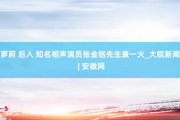萝莉 后入 知名相声演员张金铭先生衰一火_大皖新闻 | 安徽网