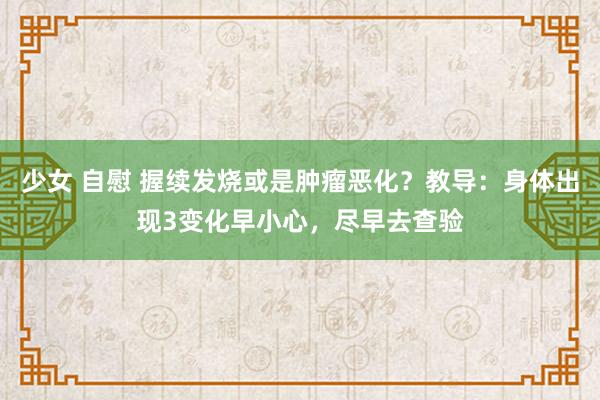 少女 自慰 握续发烧或是肿瘤恶化？教导：身体出现3变化早小心，尽早去查验