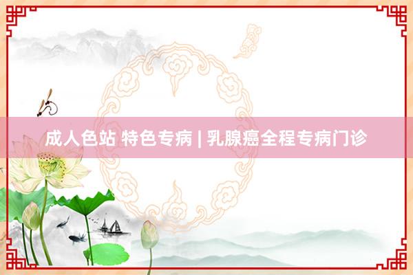 成人色站 特色专病 | 乳腺癌全程专病门诊