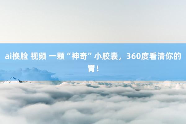 ai换脸 视频 一颗“神奇”小胶囊，360度看清你的胃！