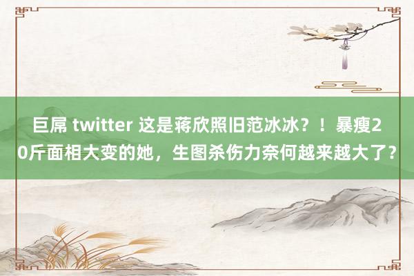 巨屌 twitter 这是蒋欣照旧范冰冰？！暴瘦20斤面相大变的她，生图杀伤力奈何越来越大了？