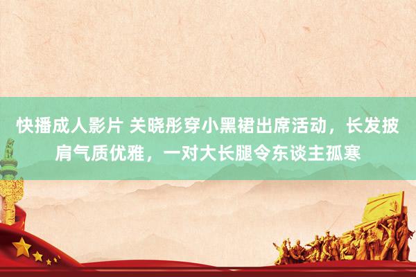 快播成人影片 关晓彤穿小黑裙出席活动，长发披肩气质优雅，一对大长腿令东谈主孤寒